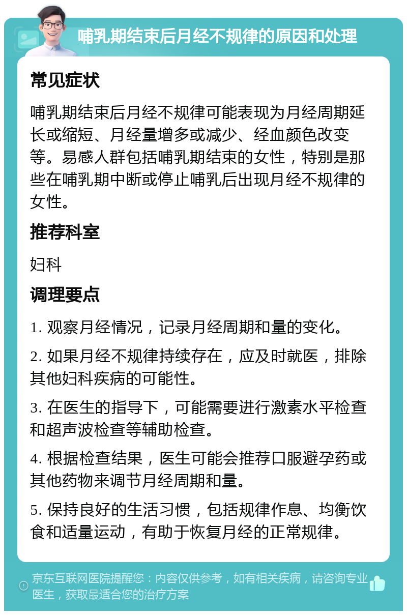 哺乳期结束后月经不规律的原因和处理 常见症状 哺乳期结束后月经不规律可能表现为月经周期延长或缩短、月经量增多或减少、经血颜色改变等。易感人群包括哺乳期结束的女性，特别是那些在哺乳期中断或停止哺乳后出现月经不规律的女性。 推荐科室 妇科 调理要点 1. 观察月经情况，记录月经周期和量的变化。 2. 如果月经不规律持续存在，应及时就医，排除其他妇科疾病的可能性。 3. 在医生的指导下，可能需要进行激素水平检查和超声波检查等辅助检查。 4. 根据检查结果，医生可能会推荐口服避孕药或其他药物来调节月经周期和量。 5. 保持良好的生活习惯，包括规律作息、均衡饮食和适量运动，有助于恢复月经的正常规律。