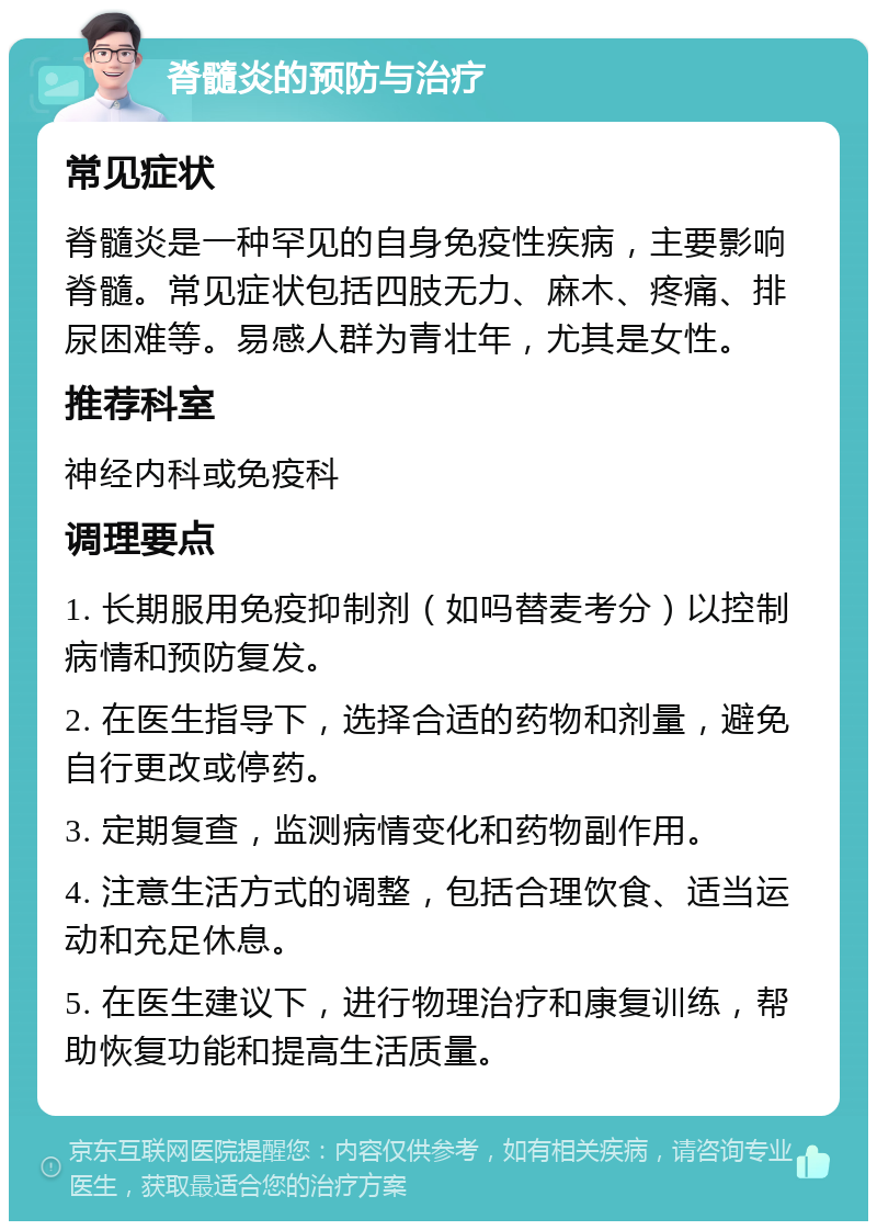 脊髓炎的预防与治疗 常见症状 脊髓炎是一种罕见的自身免疫性疾病，主要影响脊髓。常见症状包括四肢无力、麻木、疼痛、排尿困难等。易感人群为青壮年，尤其是女性。 推荐科室 神经内科或免疫科 调理要点 1. 长期服用免疫抑制剂（如吗替麦考分）以控制病情和预防复发。 2. 在医生指导下，选择合适的药物和剂量，避免自行更改或停药。 3. 定期复查，监测病情变化和药物副作用。 4. 注意生活方式的调整，包括合理饮食、适当运动和充足休息。 5. 在医生建议下，进行物理治疗和康复训练，帮助恢复功能和提高生活质量。