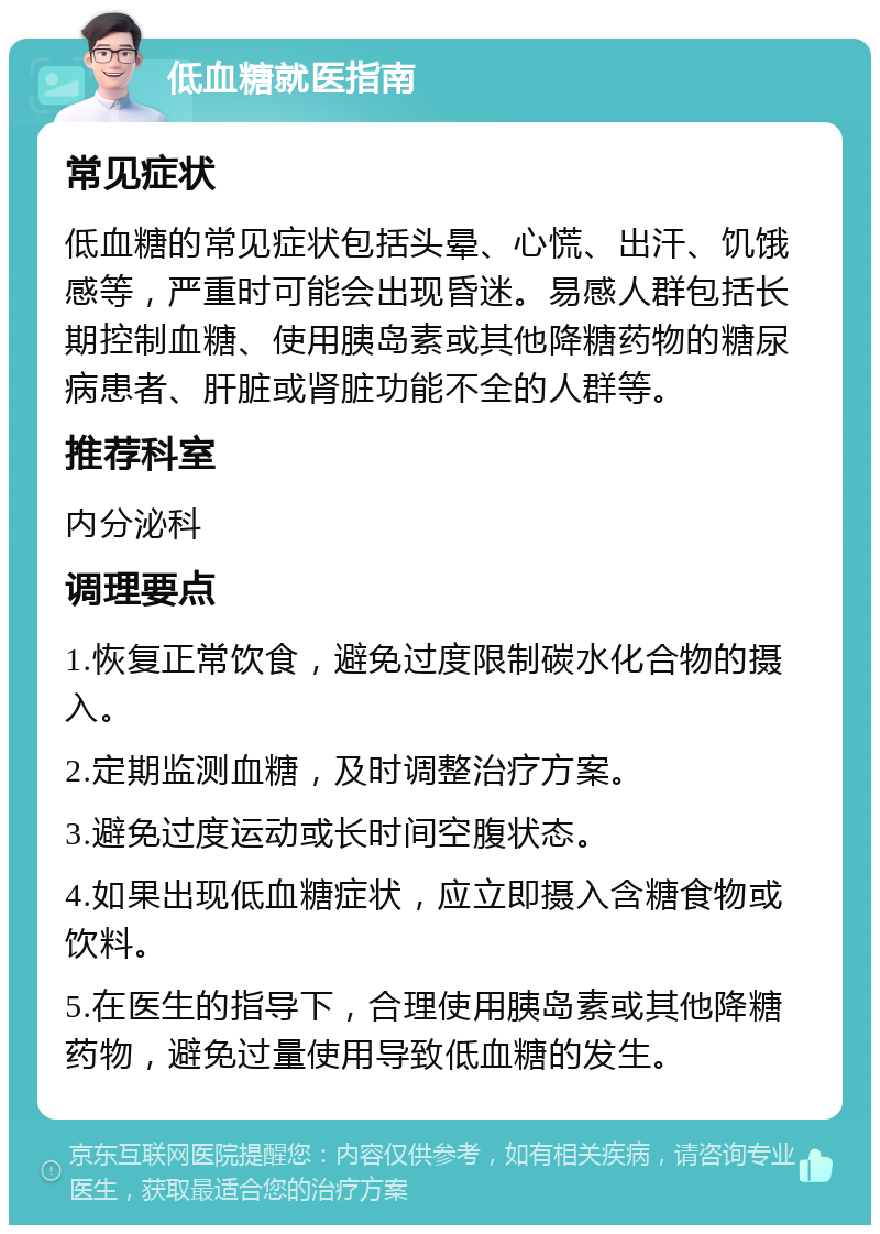 低血糖就医指南 常见症状 低血糖的常见症状包括头晕、心慌、出汗、饥饿感等，严重时可能会出现昏迷。易感人群包括长期控制血糖、使用胰岛素或其他降糖药物的糖尿病患者、肝脏或肾脏功能不全的人群等。 推荐科室 内分泌科 调理要点 1.恢复正常饮食，避免过度限制碳水化合物的摄入。 2.定期监测血糖，及时调整治疗方案。 3.避免过度运动或长时间空腹状态。 4.如果出现低血糖症状，应立即摄入含糖食物或饮料。 5.在医生的指导下，合理使用胰岛素或其他降糖药物，避免过量使用导致低血糖的发生。