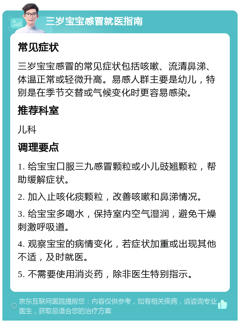 三岁宝宝感冒就医指南 常见症状 三岁宝宝感冒的常见症状包括咳嗽、流清鼻涕、体温正常或轻微升高。易感人群主要是幼儿，特别是在季节交替或气候变化时更容易感染。 推荐科室 儿科 调理要点 1. 给宝宝口服三九感冒颗粒或小儿豉翘颗粒，帮助缓解症状。 2. 加入止咳化痰颗粒，改善咳嗽和鼻涕情况。 3. 给宝宝多喝水，保持室内空气湿润，避免干燥刺激呼吸道。 4. 观察宝宝的病情变化，若症状加重或出现其他不适，及时就医。 5. 不需要使用消炎药，除非医生特别指示。