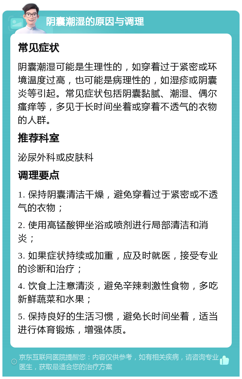 阴囊潮湿的原因与调理 常见症状 阴囊潮湿可能是生理性的，如穿着过于紧密或环境温度过高，也可能是病理性的，如湿疹或阴囊炎等引起。常见症状包括阴囊黏腻、潮湿、偶尔瘙痒等，多见于长时间坐着或穿着不透气的衣物的人群。 推荐科室 泌尿外科或皮肤科 调理要点 1. 保持阴囊清洁干燥，避免穿着过于紧密或不透气的衣物； 2. 使用高锰酸钾坐浴或喷剂进行局部清洁和消炎； 3. 如果症状持续或加重，应及时就医，接受专业的诊断和治疗； 4. 饮食上注意清淡，避免辛辣刺激性食物，多吃新鲜蔬菜和水果； 5. 保持良好的生活习惯，避免长时间坐着，适当进行体育锻炼，增强体质。