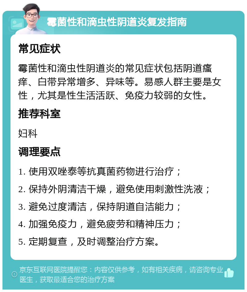 霉菌性和滴虫性阴道炎复发指南 常见症状 霉菌性和滴虫性阴道炎的常见症状包括阴道瘙痒、白带异常增多、异味等。易感人群主要是女性，尤其是性生活活跃、免疫力较弱的女性。 推荐科室 妇科 调理要点 1. 使用双唑泰等抗真菌药物进行治疗； 2. 保持外阴清洁干燥，避免使用刺激性洗液； 3. 避免过度清洁，保持阴道自洁能力； 4. 加强免疫力，避免疲劳和精神压力； 5. 定期复查，及时调整治疗方案。