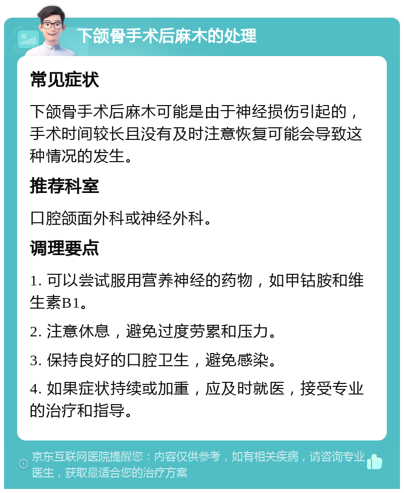 下颌骨手术后麻木的处理 常见症状 下颌骨手术后麻木可能是由于神经损伤引起的，手术时间较长且没有及时注意恢复可能会导致这种情况的发生。 推荐科室 口腔颌面外科或神经外科。 调理要点 1. 可以尝试服用营养神经的药物，如甲钴胺和维生素B1。 2. 注意休息，避免过度劳累和压力。 3. 保持良好的口腔卫生，避免感染。 4. 如果症状持续或加重，应及时就医，接受专业的治疗和指导。