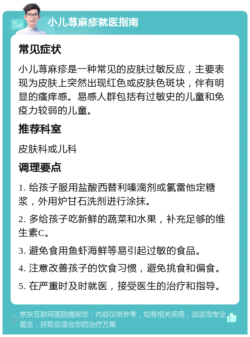 小儿荨麻疹就医指南 常见症状 小儿荨麻疹是一种常见的皮肤过敏反应，主要表现为皮肤上突然出现红色或皮肤色斑块，伴有明显的瘙痒感。易感人群包括有过敏史的儿童和免疫力较弱的儿童。 推荐科室 皮肤科或儿科 调理要点 1. 给孩子服用盐酸西替利嗪滴剂或氯雷他定糖浆，外用炉甘石洗剂进行涂抹。 2. 多给孩子吃新鲜的蔬菜和水果，补充足够的维生素C。 3. 避免食用鱼虾海鲜等易引起过敏的食品。 4. 注意改善孩子的饮食习惯，避免挑食和偏食。 5. 在严重时及时就医，接受医生的治疗和指导。