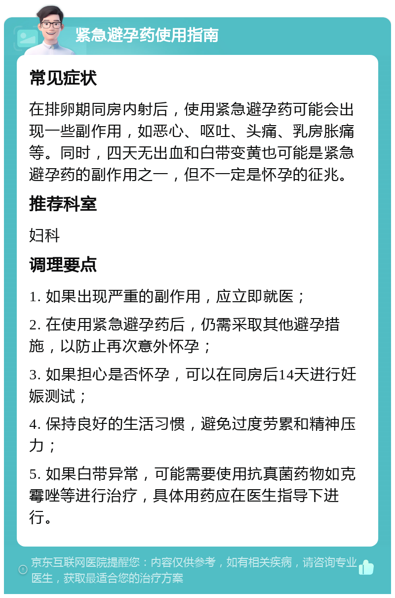 紧急避孕药使用指南 常见症状 在排卵期同房内射后，使用紧急避孕药可能会出现一些副作用，如恶心、呕吐、头痛、乳房胀痛等。同时，四天无出血和白带变黄也可能是紧急避孕药的副作用之一，但不一定是怀孕的征兆。 推荐科室 妇科 调理要点 1. 如果出现严重的副作用，应立即就医； 2. 在使用紧急避孕药后，仍需采取其他避孕措施，以防止再次意外怀孕； 3. 如果担心是否怀孕，可以在同房后14天进行妊娠测试； 4. 保持良好的生活习惯，避免过度劳累和精神压力； 5. 如果白带异常，可能需要使用抗真菌药物如克霉唑等进行治疗，具体用药应在医生指导下进行。