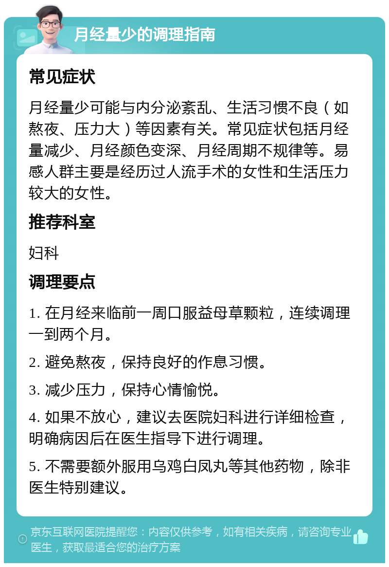 月经量少的调理指南 常见症状 月经量少可能与内分泌紊乱、生活习惯不良（如熬夜、压力大）等因素有关。常见症状包括月经量减少、月经颜色变深、月经周期不规律等。易感人群主要是经历过人流手术的女性和生活压力较大的女性。 推荐科室 妇科 调理要点 1. 在月经来临前一周口服益母草颗粒，连续调理一到两个月。 2. 避免熬夜，保持良好的作息习惯。 3. 减少压力，保持心情愉悦。 4. 如果不放心，建议去医院妇科进行详细检查，明确病因后在医生指导下进行调理。 5. 不需要额外服用乌鸡白凤丸等其他药物，除非医生特别建议。