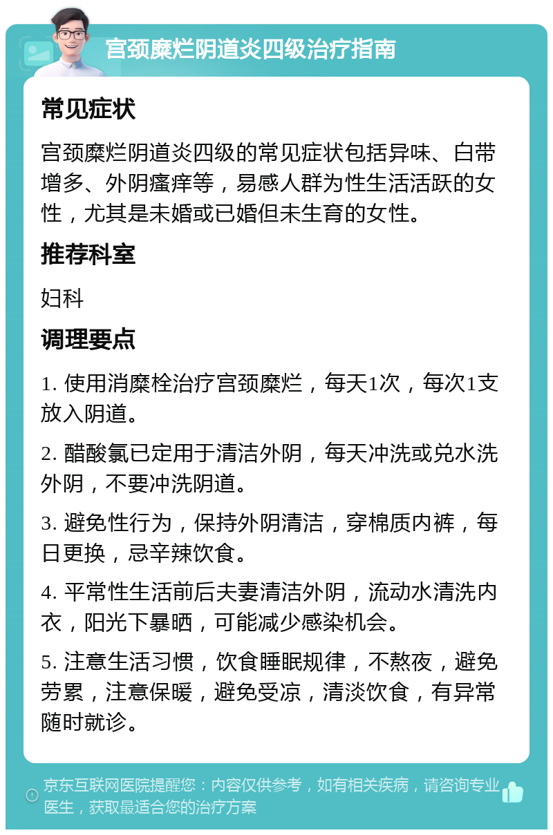 宫颈糜烂阴道炎四级治疗指南 常见症状 宫颈糜烂阴道炎四级的常见症状包括异味、白带增多、外阴瘙痒等，易感人群为性生活活跃的女性，尤其是未婚或已婚但未生育的女性。 推荐科室 妇科 调理要点 1. 使用消糜栓治疗宫颈糜烂，每天1次，每次1支放入阴道。 2. 醋酸氯已定用于清洁外阴，每天冲洗或兑水洗外阴，不要冲洗阴道。 3. 避免性行为，保持外阴清洁，穿棉质内裤，每日更换，忌辛辣饮食。 4. 平常性生活前后夫妻清洁外阴，流动水清洗内衣，阳光下暴晒，可能减少感染机会。 5. 注意生活习惯，饮食睡眠规律，不熬夜，避免劳累，注意保暖，避免受凉，清淡饮食，有异常随时就诊。