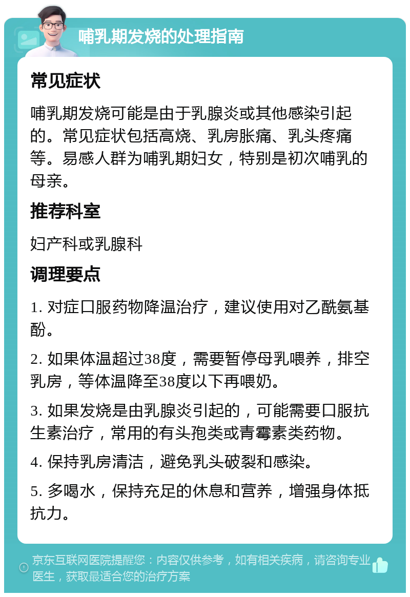 哺乳期发烧的处理指南 常见症状 哺乳期发烧可能是由于乳腺炎或其他感染引起的。常见症状包括高烧、乳房胀痛、乳头疼痛等。易感人群为哺乳期妇女，特别是初次哺乳的母亲。 推荐科室 妇产科或乳腺科 调理要点 1. 对症口服药物降温治疗，建议使用对乙酰氨基酚。 2. 如果体温超过38度，需要暂停母乳喂养，排空乳房，等体温降至38度以下再喂奶。 3. 如果发烧是由乳腺炎引起的，可能需要口服抗生素治疗，常用的有头孢类或青霉素类药物。 4. 保持乳房清洁，避免乳头破裂和感染。 5. 多喝水，保持充足的休息和营养，增强身体抵抗力。