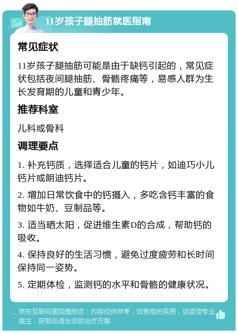 11岁孩子腿抽筋就医指南 常见症状 11岁孩子腿抽筋可能是由于缺钙引起的，常见症状包括夜间腿抽筋、骨骼疼痛等，易感人群为生长发育期的儿童和青少年。 推荐科室 儿科或骨科 调理要点 1. 补充钙质，选择适合儿童的钙片，如迪巧小儿钙片或朗迪钙片。 2. 增加日常饮食中的钙摄入，多吃含钙丰富的食物如牛奶、豆制品等。 3. 适当晒太阳，促进维生素D的合成，帮助钙的吸收。 4. 保持良好的生活习惯，避免过度疲劳和长时间保持同一姿势。 5. 定期体检，监测钙的水平和骨骼的健康状况。