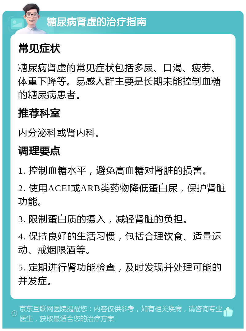 糖尿病肾虚的治疗指南 常见症状 糖尿病肾虚的常见症状包括多尿、口渴、疲劳、体重下降等。易感人群主要是长期未能控制血糖的糖尿病患者。 推荐科室 内分泌科或肾内科。 调理要点 1. 控制血糖水平，避免高血糖对肾脏的损害。 2. 使用ACEI或ARB类药物降低蛋白尿，保护肾脏功能。 3. 限制蛋白质的摄入，减轻肾脏的负担。 4. 保持良好的生活习惯，包括合理饮食、适量运动、戒烟限酒等。 5. 定期进行肾功能检查，及时发现并处理可能的并发症。