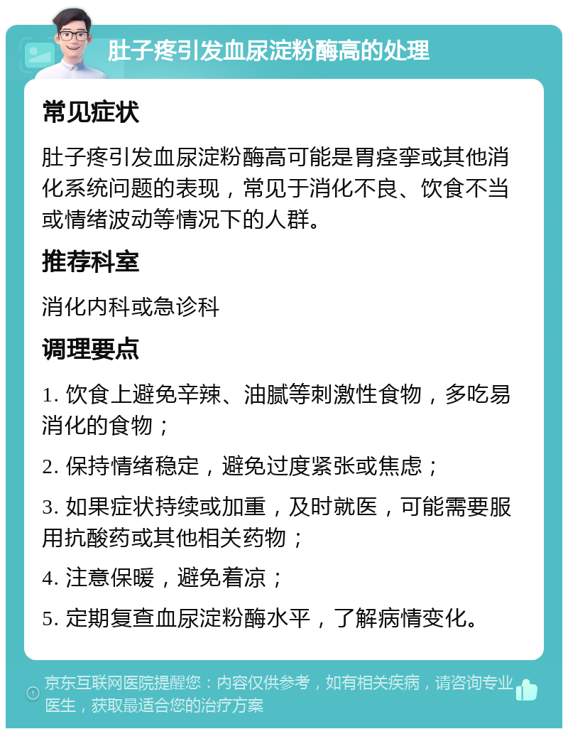 肚子疼引发血尿淀粉酶高的处理 常见症状 肚子疼引发血尿淀粉酶高可能是胃痉挛或其他消化系统问题的表现，常见于消化不良、饮食不当或情绪波动等情况下的人群。 推荐科室 消化内科或急诊科 调理要点 1. 饮食上避免辛辣、油腻等刺激性食物，多吃易消化的食物； 2. 保持情绪稳定，避免过度紧张或焦虑； 3. 如果症状持续或加重，及时就医，可能需要服用抗酸药或其他相关药物； 4. 注意保暖，避免着凉； 5. 定期复查血尿淀粉酶水平，了解病情变化。