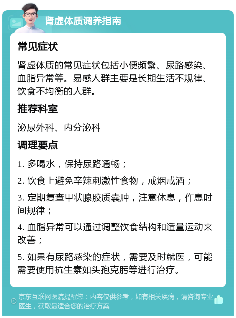 肾虚体质调养指南 常见症状 肾虚体质的常见症状包括小便频繁、尿路感染、血脂异常等。易感人群主要是长期生活不规律、饮食不均衡的人群。 推荐科室 泌尿外科、内分泌科 调理要点 1. 多喝水，保持尿路通畅； 2. 饮食上避免辛辣刺激性食物，戒烟戒酒； 3. 定期复查甲状腺胶质囊肿，注意休息，作息时间规律； 4. 血脂异常可以通过调整饮食结构和适量运动来改善； 5. 如果有尿路感染的症状，需要及时就医，可能需要使用抗生素如头孢克肟等进行治疗。