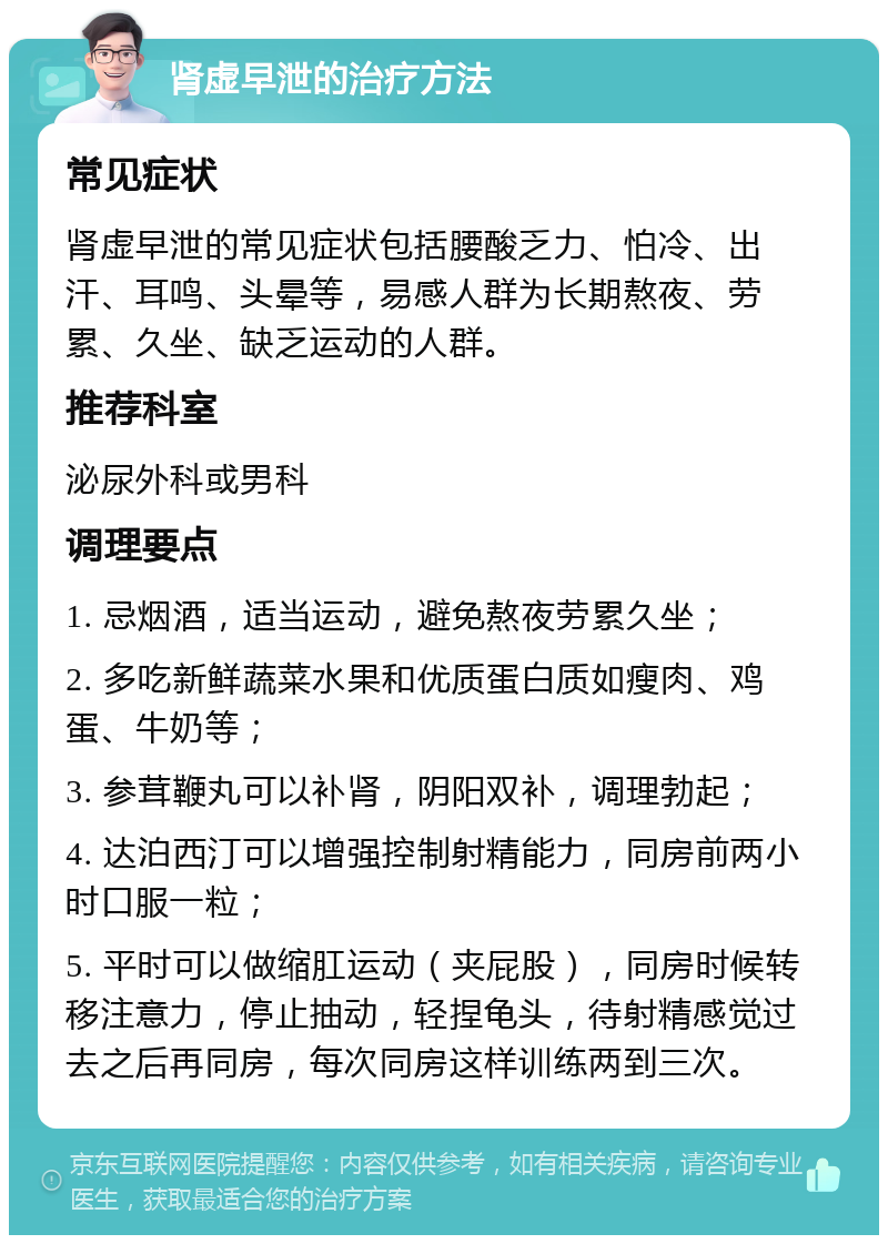 肾虚早泄的治疗方法 常见症状 肾虚早泄的常见症状包括腰酸乏力、怕冷、出汗、耳鸣、头晕等，易感人群为长期熬夜、劳累、久坐、缺乏运动的人群。 推荐科室 泌尿外科或男科 调理要点 1. 忌烟酒，适当运动，避免熬夜劳累久坐； 2. 多吃新鲜蔬菜水果和优质蛋白质如瘦肉、鸡蛋、牛奶等； 3. 参茸鞭丸可以补肾，阴阳双补，调理勃起； 4. 达泊西汀可以增强控制射精能力，同房前两小时口服一粒； 5. 平时可以做缩肛运动（夹屁股），同房时候转移注意力，停止抽动，轻捏龟头，待射精感觉过去之后再同房，每次同房这样训练两到三次。