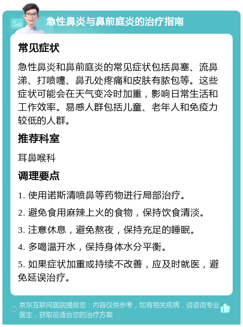 急性鼻炎与鼻前庭炎的治疗指南 常见症状 急性鼻炎和鼻前庭炎的常见症状包括鼻塞、流鼻涕、打喷嚏、鼻孔处疼痛和皮肤有脓包等。这些症状可能会在天气变冷时加重，影响日常生活和工作效率。易感人群包括儿童、老年人和免疫力较低的人群。 推荐科室 耳鼻喉科 调理要点 1. 使用诺斯清喷鼻等药物进行局部治疗。 2. 避免食用麻辣上火的食物，保持饮食清淡。 3. 注意休息，避免熬夜，保持充足的睡眠。 4. 多喝温开水，保持身体水分平衡。 5. 如果症状加重或持续不改善，应及时就医，避免延误治疗。