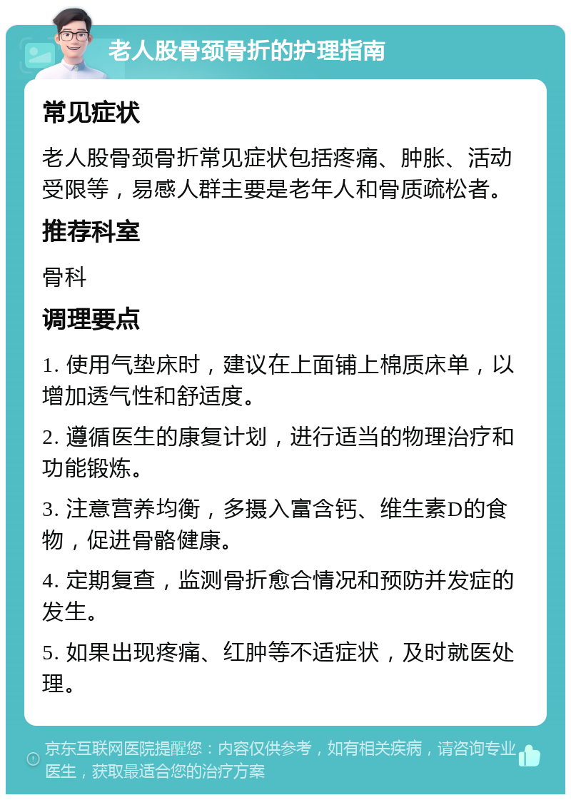 老人股骨颈骨折的护理指南 常见症状 老人股骨颈骨折常见症状包括疼痛、肿胀、活动受限等，易感人群主要是老年人和骨质疏松者。 推荐科室 骨科 调理要点 1. 使用气垫床时，建议在上面铺上棉质床单，以增加透气性和舒适度。 2. 遵循医生的康复计划，进行适当的物理治疗和功能锻炼。 3. 注意营养均衡，多摄入富含钙、维生素D的食物，促进骨骼健康。 4. 定期复查，监测骨折愈合情况和预防并发症的发生。 5. 如果出现疼痛、红肿等不适症状，及时就医处理。