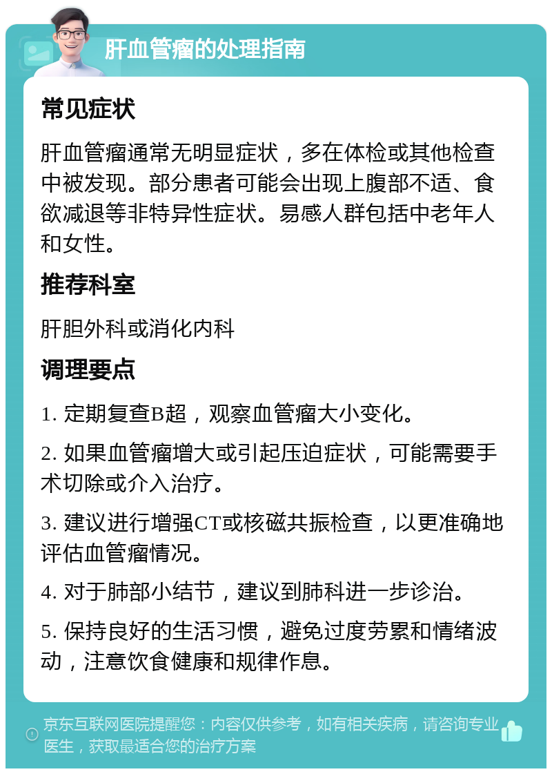 肝血管瘤的处理指南 常见症状 肝血管瘤通常无明显症状，多在体检或其他检查中被发现。部分患者可能会出现上腹部不适、食欲减退等非特异性症状。易感人群包括中老年人和女性。 推荐科室 肝胆外科或消化内科 调理要点 1. 定期复查B超，观察血管瘤大小变化。 2. 如果血管瘤增大或引起压迫症状，可能需要手术切除或介入治疗。 3. 建议进行增强CT或核磁共振检查，以更准确地评估血管瘤情况。 4. 对于肺部小结节，建议到肺科进一步诊治。 5. 保持良好的生活习惯，避免过度劳累和情绪波动，注意饮食健康和规律作息。