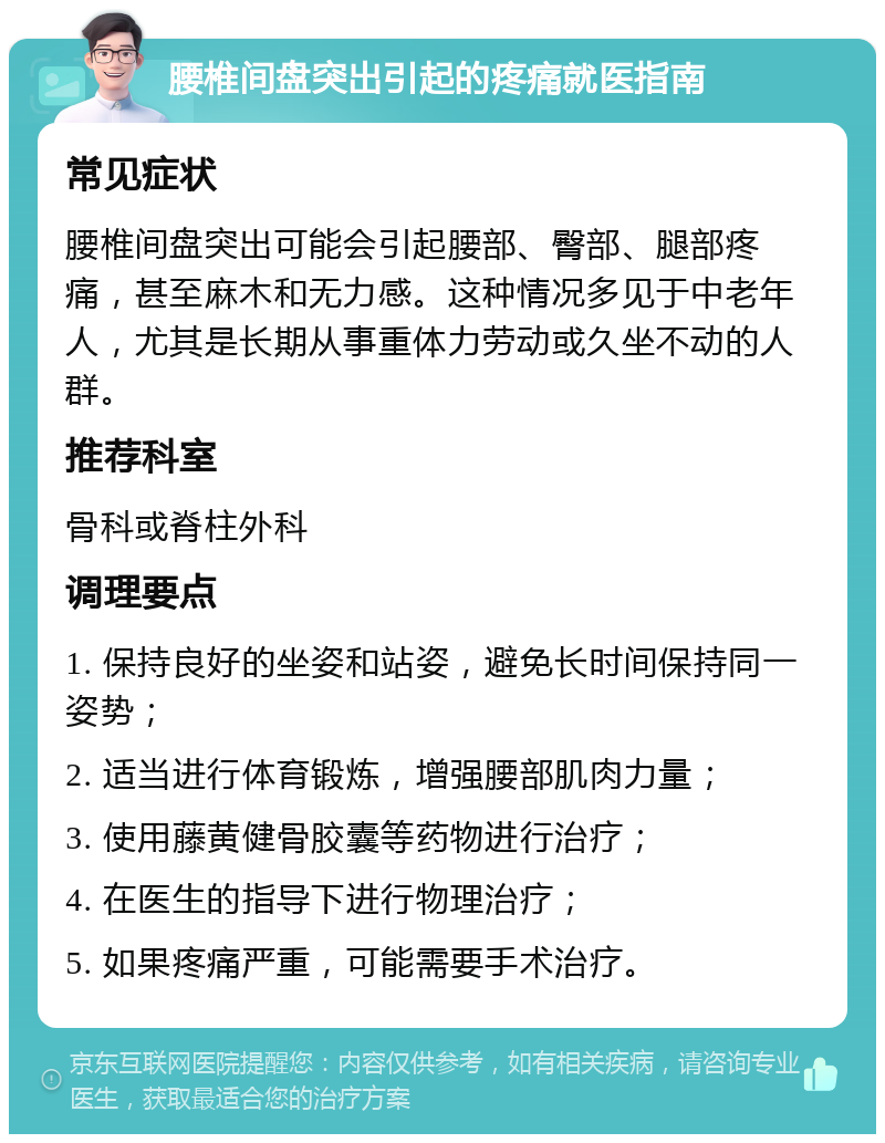 腰椎间盘突出引起的疼痛就医指南 常见症状 腰椎间盘突出可能会引起腰部、臀部、腿部疼痛，甚至麻木和无力感。这种情况多见于中老年人，尤其是长期从事重体力劳动或久坐不动的人群。 推荐科室 骨科或脊柱外科 调理要点 1. 保持良好的坐姿和站姿，避免长时间保持同一姿势； 2. 适当进行体育锻炼，增强腰部肌肉力量； 3. 使用藤黄健骨胶囊等药物进行治疗； 4. 在医生的指导下进行物理治疗； 5. 如果疼痛严重，可能需要手术治疗。