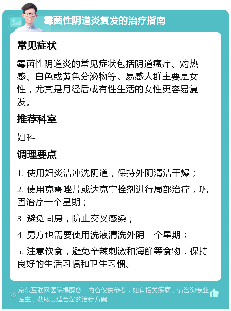 霉菌性阴道炎复发的治疗指南 常见症状 霉菌性阴道炎的常见症状包括阴道瘙痒、灼热感、白色或黄色分泌物等。易感人群主要是女性，尤其是月经后或有性生活的女性更容易复发。 推荐科室 妇科 调理要点 1. 使用妇炎洁冲洗阴道，保持外阴清洁干燥； 2. 使用克霉唑片或达克宁栓剂进行局部治疗，巩固治疗一个星期； 3. 避免同房，防止交叉感染； 4. 男方也需要使用洗液清洗外阴一个星期； 5. 注意饮食，避免辛辣刺激和海鲜等食物，保持良好的生活习惯和卫生习惯。