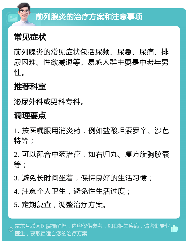 前列腺炎的治疗方案和注意事项 常见症状 前列腺炎的常见症状包括尿频、尿急、尿痛、排尿困难、性欲减退等。易感人群主要是中老年男性。 推荐科室 泌尿外科或男科专科。 调理要点 1. 按医嘱服用消炎药，例如盐酸坦索罗辛、沙芭特等； 2. 可以配合中药治疗，如右归丸、复方旋驹胶囊等； 3. 避免长时间坐着，保持良好的生活习惯； 4. 注意个人卫生，避免性生活过度； 5. 定期复查，调整治疗方案。