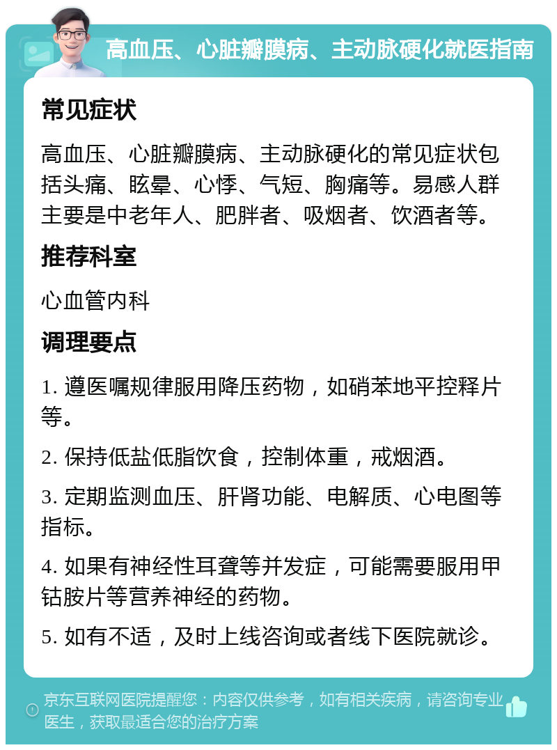 高血压、心脏瓣膜病、主动脉硬化就医指南 常见症状 高血压、心脏瓣膜病、主动脉硬化的常见症状包括头痛、眩晕、心悸、气短、胸痛等。易感人群主要是中老年人、肥胖者、吸烟者、饮酒者等。 推荐科室 心血管内科 调理要点 1. 遵医嘱规律服用降压药物，如硝苯地平控释片等。 2. 保持低盐低脂饮食，控制体重，戒烟酒。 3. 定期监测血压、肝肾功能、电解质、心电图等指标。 4. 如果有神经性耳聋等并发症，可能需要服用甲钴胺片等营养神经的药物。 5. 如有不适，及时上线咨询或者线下医院就诊。