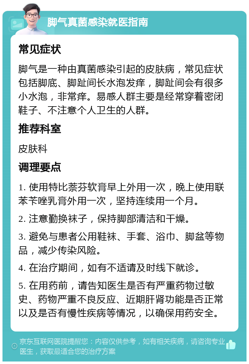 脚气真菌感染就医指南 常见症状 脚气是一种由真菌感染引起的皮肤病，常见症状包括脚底、脚趾间长水泡发痒，脚趾间会有很多小水泡，非常痒。易感人群主要是经常穿着密闭鞋子、不注意个人卫生的人群。 推荐科室 皮肤科 调理要点 1. 使用特比萘芬软膏早上外用一次，晚上使用联苯苄唑乳膏外用一次，坚持连续用一个月。 2. 注意勤换袜子，保持脚部清洁和干燥。 3. 避免与患者公用鞋袜、手套、浴巾、脚盆等物品，减少传染风险。 4. 在治疗期间，如有不适请及时线下就诊。 5. 在用药前，请告知医生是否有严重药物过敏史、药物严重不良反应、近期肝肾功能是否正常以及是否有慢性疾病等情况，以确保用药安全。