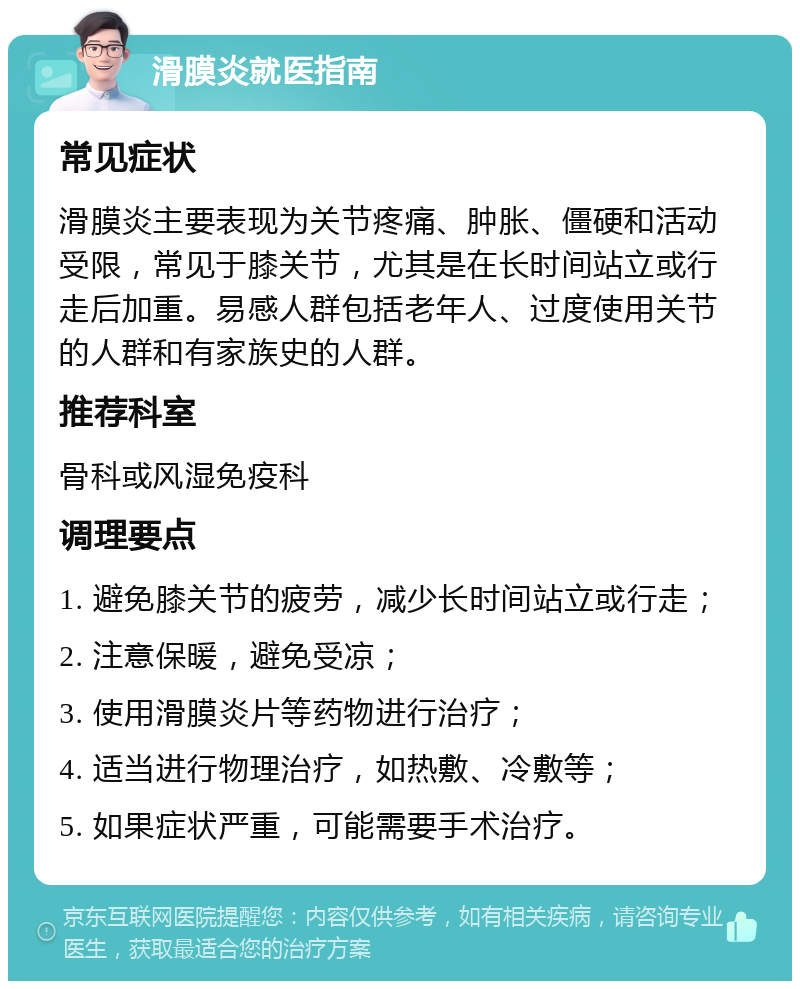 滑膜炎就医指南 常见症状 滑膜炎主要表现为关节疼痛、肿胀、僵硬和活动受限，常见于膝关节，尤其是在长时间站立或行走后加重。易感人群包括老年人、过度使用关节的人群和有家族史的人群。 推荐科室 骨科或风湿免疫科 调理要点 1. 避免膝关节的疲劳，减少长时间站立或行走； 2. 注意保暖，避免受凉； 3. 使用滑膜炎片等药物进行治疗； 4. 适当进行物理治疗，如热敷、冷敷等； 5. 如果症状严重，可能需要手术治疗。