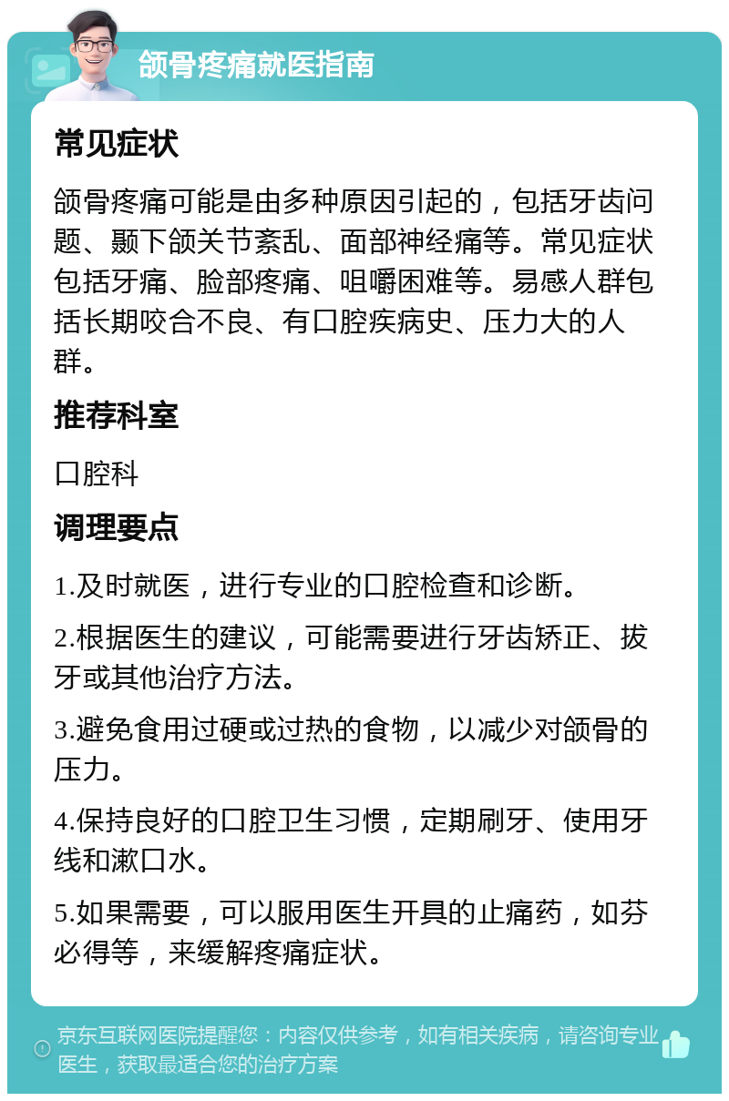 颌骨疼痛就医指南 常见症状 颌骨疼痛可能是由多种原因引起的，包括牙齿问题、颞下颌关节紊乱、面部神经痛等。常见症状包括牙痛、脸部疼痛、咀嚼困难等。易感人群包括长期咬合不良、有口腔疾病史、压力大的人群。 推荐科室 口腔科 调理要点 1.及时就医，进行专业的口腔检查和诊断。 2.根据医生的建议，可能需要进行牙齿矫正、拔牙或其他治疗方法。 3.避免食用过硬或过热的食物，以减少对颌骨的压力。 4.保持良好的口腔卫生习惯，定期刷牙、使用牙线和漱口水。 5.如果需要，可以服用医生开具的止痛药，如芬必得等，来缓解疼痛症状。