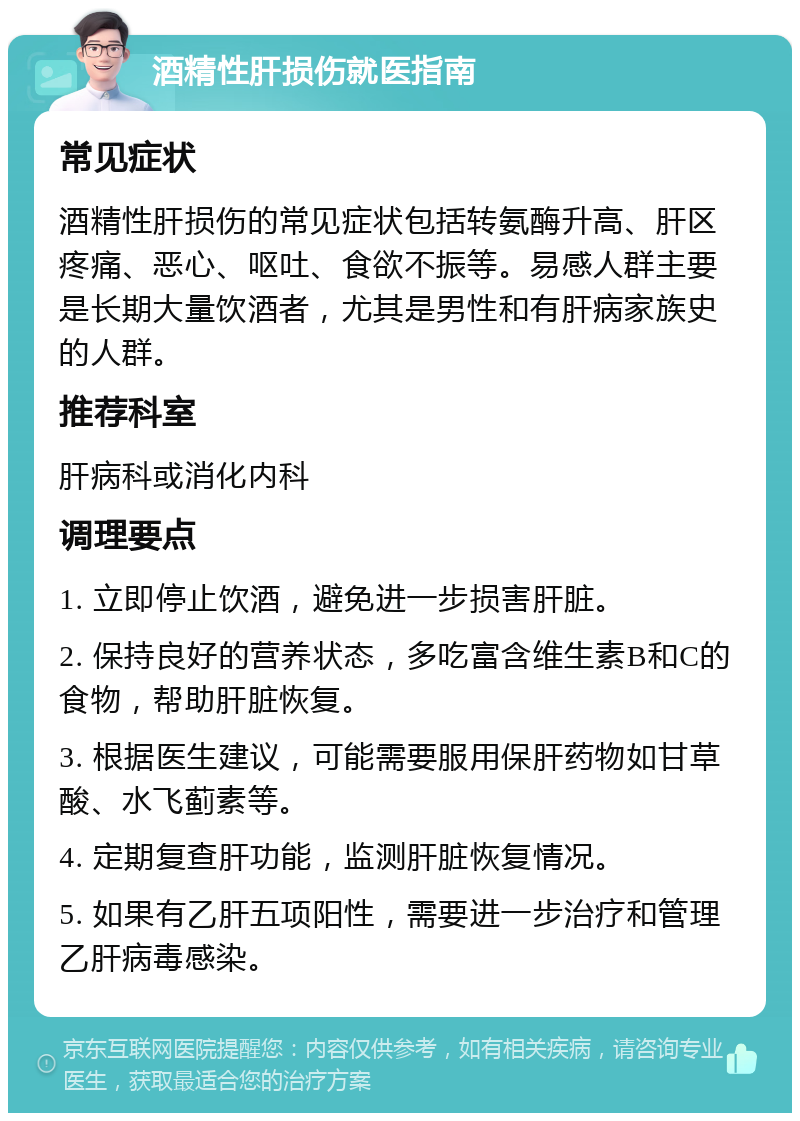 酒精性肝损伤就医指南 常见症状 酒精性肝损伤的常见症状包括转氨酶升高、肝区疼痛、恶心、呕吐、食欲不振等。易感人群主要是长期大量饮酒者，尤其是男性和有肝病家族史的人群。 推荐科室 肝病科或消化内科 调理要点 1. 立即停止饮酒，避免进一步损害肝脏。 2. 保持良好的营养状态，多吃富含维生素B和C的食物，帮助肝脏恢复。 3. 根据医生建议，可能需要服用保肝药物如甘草酸、水飞蓟素等。 4. 定期复查肝功能，监测肝脏恢复情况。 5. 如果有乙肝五项阳性，需要进一步治疗和管理乙肝病毒感染。