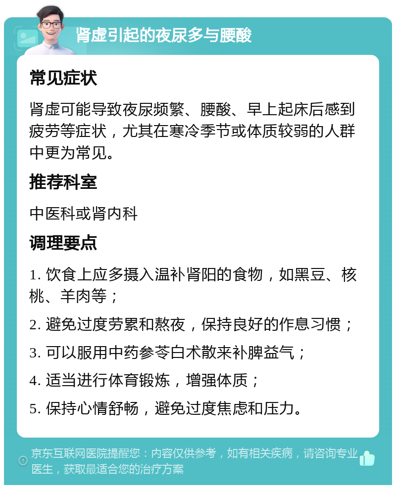 肾虚引起的夜尿多与腰酸 常见症状 肾虚可能导致夜尿频繁、腰酸、早上起床后感到疲劳等症状，尤其在寒冷季节或体质较弱的人群中更为常见。 推荐科室 中医科或肾内科 调理要点 1. 饮食上应多摄入温补肾阳的食物，如黑豆、核桃、羊肉等； 2. 避免过度劳累和熬夜，保持良好的作息习惯； 3. 可以服用中药参苓白术散来补脾益气； 4. 适当进行体育锻炼，增强体质； 5. 保持心情舒畅，避免过度焦虑和压力。