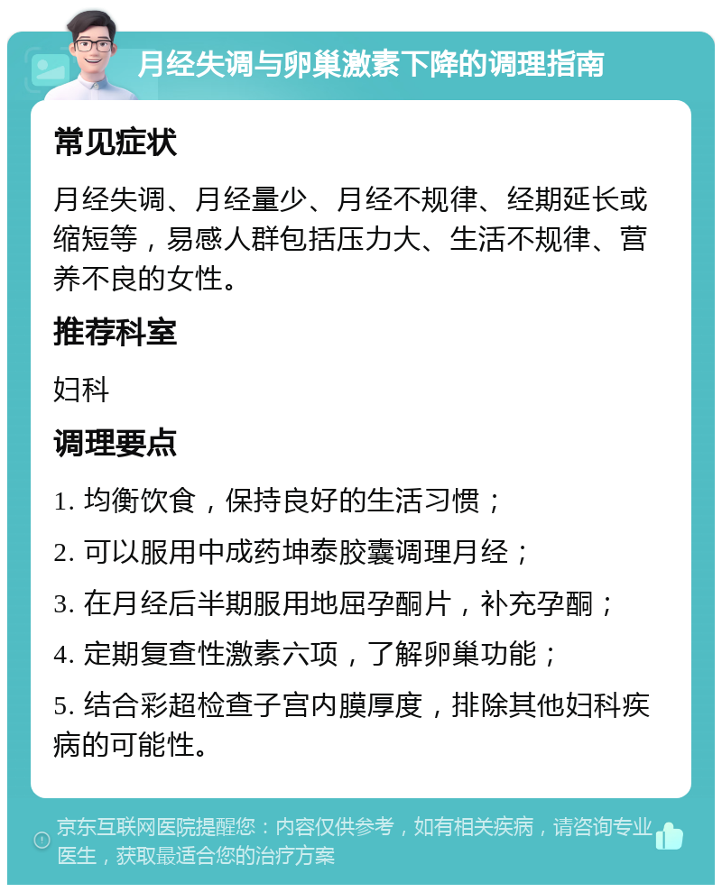 月经失调与卵巢激素下降的调理指南 常见症状 月经失调、月经量少、月经不规律、经期延长或缩短等，易感人群包括压力大、生活不规律、营养不良的女性。 推荐科室 妇科 调理要点 1. 均衡饮食，保持良好的生活习惯； 2. 可以服用中成药坤泰胶囊调理月经； 3. 在月经后半期服用地屈孕酮片，补充孕酮； 4. 定期复查性激素六项，了解卵巢功能； 5. 结合彩超检查子宫内膜厚度，排除其他妇科疾病的可能性。