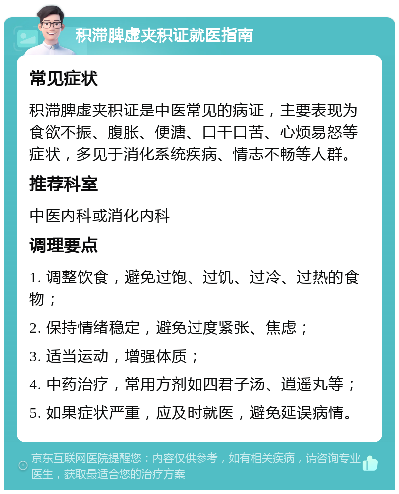 积滞脾虚夹积证就医指南 常见症状 积滞脾虚夹积证是中医常见的病证，主要表现为食欲不振、腹胀、便溏、口干口苦、心烦易怒等症状，多见于消化系统疾病、情志不畅等人群。 推荐科室 中医内科或消化内科 调理要点 1. 调整饮食，避免过饱、过饥、过冷、过热的食物； 2. 保持情绪稳定，避免过度紧张、焦虑； 3. 适当运动，增强体质； 4. 中药治疗，常用方剂如四君子汤、逍遥丸等； 5. 如果症状严重，应及时就医，避免延误病情。