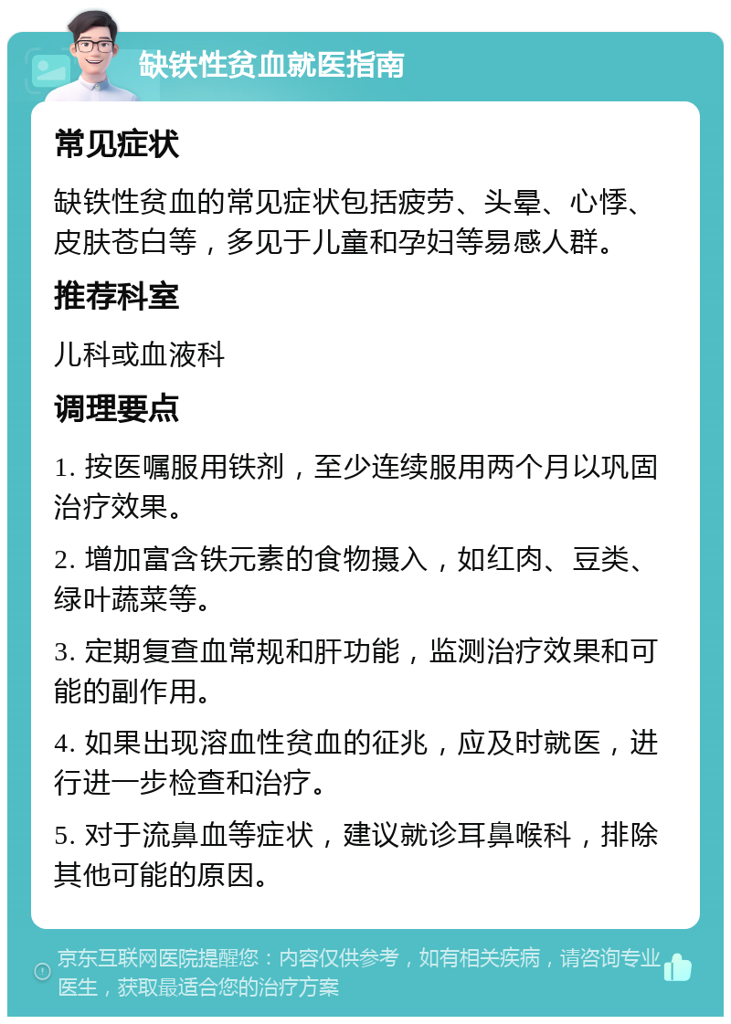 缺铁性贫血就医指南 常见症状 缺铁性贫血的常见症状包括疲劳、头晕、心悸、皮肤苍白等，多见于儿童和孕妇等易感人群。 推荐科室 儿科或血液科 调理要点 1. 按医嘱服用铁剂，至少连续服用两个月以巩固治疗效果。 2. 增加富含铁元素的食物摄入，如红肉、豆类、绿叶蔬菜等。 3. 定期复查血常规和肝功能，监测治疗效果和可能的副作用。 4. 如果出现溶血性贫血的征兆，应及时就医，进行进一步检查和治疗。 5. 对于流鼻血等症状，建议就诊耳鼻喉科，排除其他可能的原因。