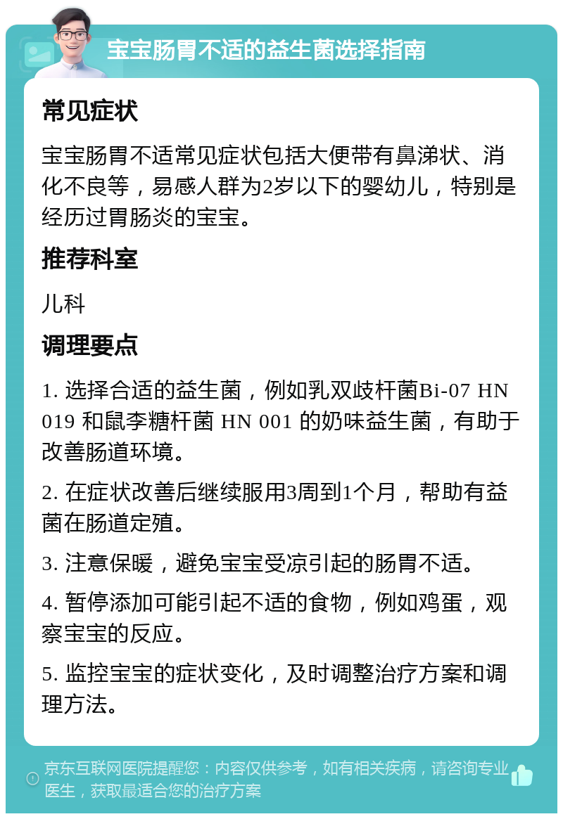 宝宝肠胃不适的益生菌选择指南 常见症状 宝宝肠胃不适常见症状包括大便带有鼻涕状、消化不良等，易感人群为2岁以下的婴幼儿，特别是经历过胃肠炎的宝宝。 推荐科室 儿科 调理要点 1. 选择合适的益生菌，例如乳双歧杆菌Bi-07 HN 019 和鼠李糖杆菌 HN 001 的奶味益生菌，有助于改善肠道环境。 2. 在症状改善后继续服用3周到1个月，帮助有益菌在肠道定殖。 3. 注意保暖，避免宝宝受凉引起的肠胃不适。 4. 暂停添加可能引起不适的食物，例如鸡蛋，观察宝宝的反应。 5. 监控宝宝的症状变化，及时调整治疗方案和调理方法。