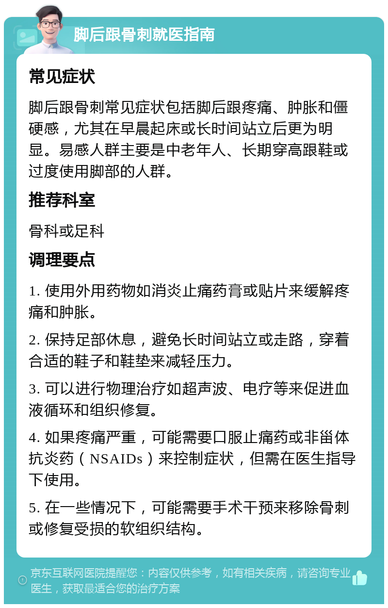 脚后跟骨刺就医指南 常见症状 脚后跟骨刺常见症状包括脚后跟疼痛、肿胀和僵硬感，尤其在早晨起床或长时间站立后更为明显。易感人群主要是中老年人、长期穿高跟鞋或过度使用脚部的人群。 推荐科室 骨科或足科 调理要点 1. 使用外用药物如消炎止痛药膏或贴片来缓解疼痛和肿胀。 2. 保持足部休息，避免长时间站立或走路，穿着合适的鞋子和鞋垫来减轻压力。 3. 可以进行物理治疗如超声波、电疗等来促进血液循环和组织修复。 4. 如果疼痛严重，可能需要口服止痛药或非甾体抗炎药（NSAIDs）来控制症状，但需在医生指导下使用。 5. 在一些情况下，可能需要手术干预来移除骨刺或修复受损的软组织结构。