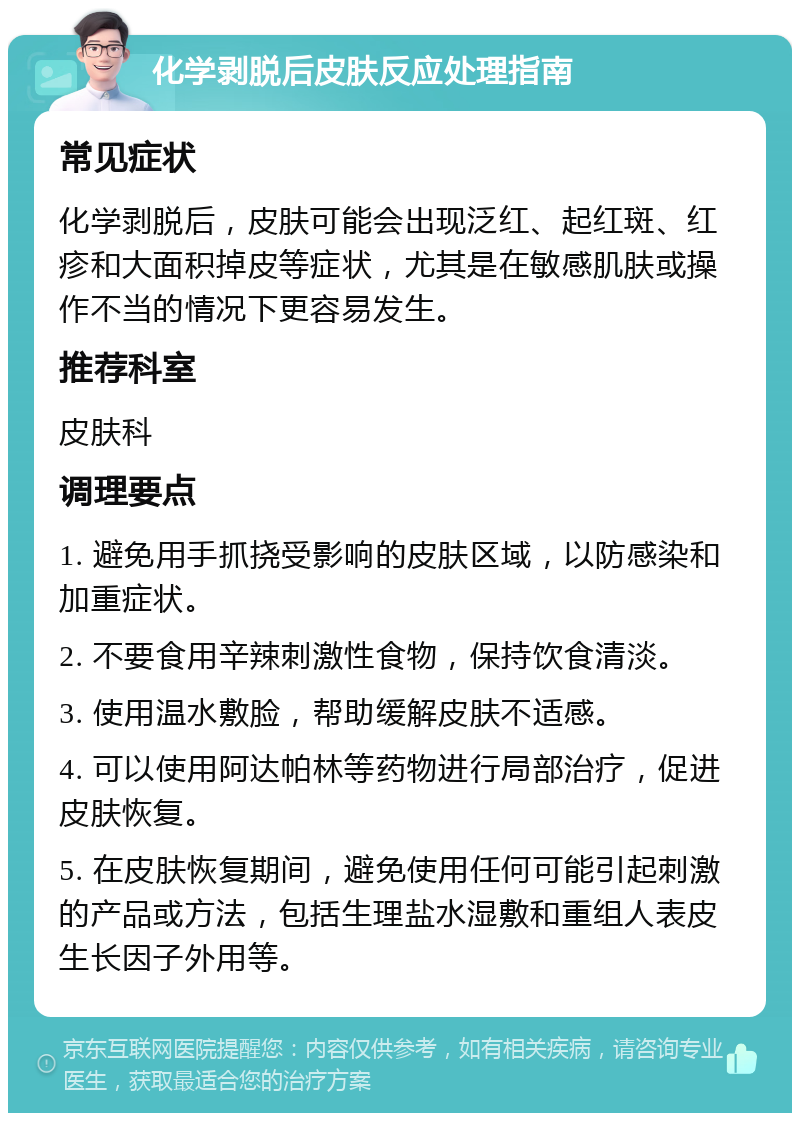 化学剥脱后皮肤反应处理指南 常见症状 化学剥脱后，皮肤可能会出现泛红、起红斑、红疹和大面积掉皮等症状，尤其是在敏感肌肤或操作不当的情况下更容易发生。 推荐科室 皮肤科 调理要点 1. 避免用手抓挠受影响的皮肤区域，以防感染和加重症状。 2. 不要食用辛辣刺激性食物，保持饮食清淡。 3. 使用温水敷脸，帮助缓解皮肤不适感。 4. 可以使用阿达帕林等药物进行局部治疗，促进皮肤恢复。 5. 在皮肤恢复期间，避免使用任何可能引起刺激的产品或方法，包括生理盐水湿敷和重组人表皮生长因子外用等。