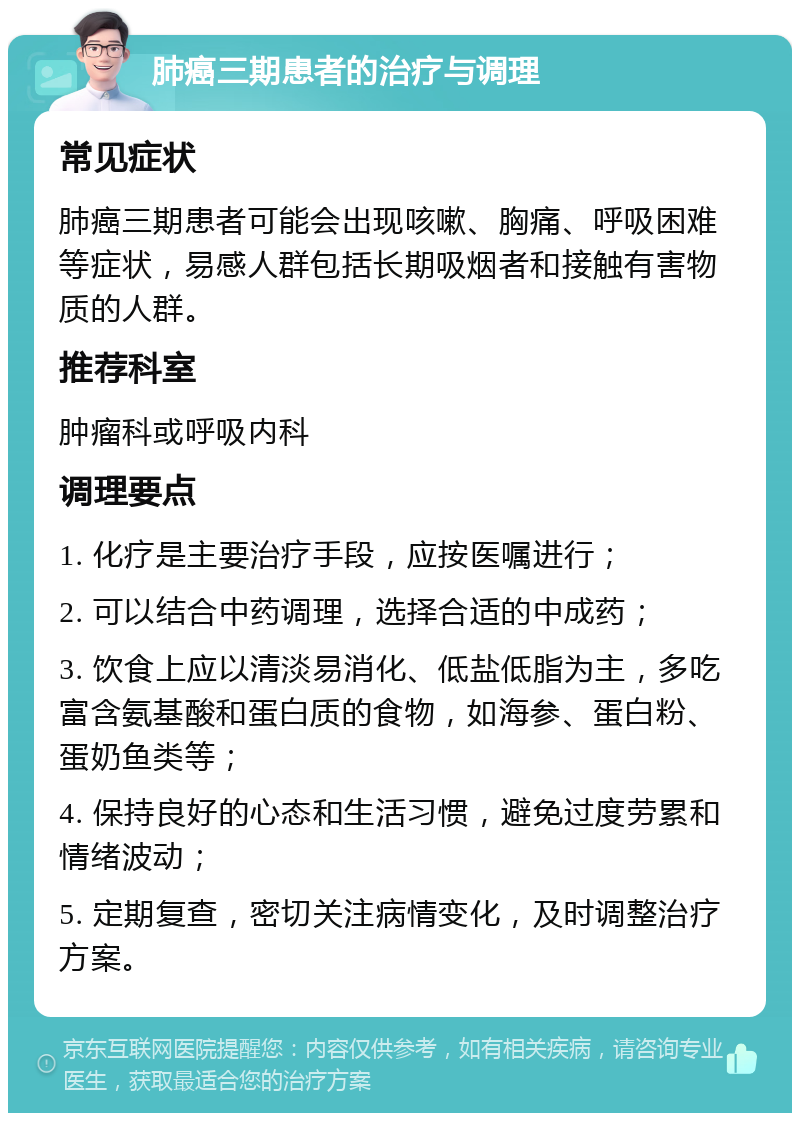 肺癌三期患者的治疗与调理 常见症状 肺癌三期患者可能会出现咳嗽、胸痛、呼吸困难等症状，易感人群包括长期吸烟者和接触有害物质的人群。 推荐科室 肿瘤科或呼吸内科 调理要点 1. 化疗是主要治疗手段，应按医嘱进行； 2. 可以结合中药调理，选择合适的中成药； 3. 饮食上应以清淡易消化、低盐低脂为主，多吃富含氨基酸和蛋白质的食物，如海参、蛋白粉、蛋奶鱼类等； 4. 保持良好的心态和生活习惯，避免过度劳累和情绪波动； 5. 定期复查，密切关注病情变化，及时调整治疗方案。