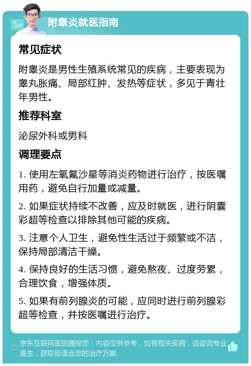 附睾炎就医指南 常见症状 附睾炎是男性生殖系统常见的疾病，主要表现为睾丸胀痛、局部红肿、发热等症状，多见于青壮年男性。 推荐科室 泌尿外科或男科 调理要点 1. 使用左氧氟沙星等消炎药物进行治疗，按医嘱用药，避免自行加量或减量。 2. 如果症状持续不改善，应及时就医，进行阴囊彩超等检查以排除其他可能的疾病。 3. 注意个人卫生，避免性生活过于频繁或不洁，保持局部清洁干燥。 4. 保持良好的生活习惯，避免熬夜、过度劳累，合理饮食，增强体质。 5. 如果有前列腺炎的可能，应同时进行前列腺彩超等检查，并按医嘱进行治疗。