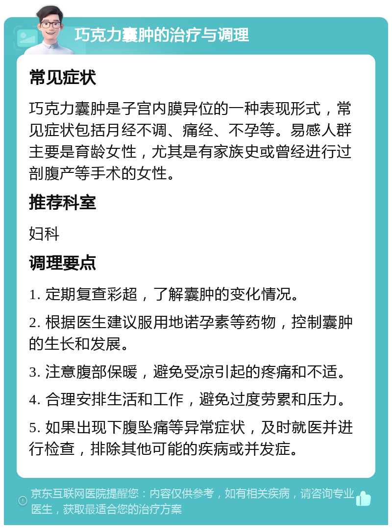 巧克力囊肿的治疗与调理 常见症状 巧克力囊肿是子宫内膜异位的一种表现形式，常见症状包括月经不调、痛经、不孕等。易感人群主要是育龄女性，尤其是有家族史或曾经进行过剖腹产等手术的女性。 推荐科室 妇科 调理要点 1. 定期复查彩超，了解囊肿的变化情况。 2. 根据医生建议服用地诺孕素等药物，控制囊肿的生长和发展。 3. 注意腹部保暖，避免受凉引起的疼痛和不适。 4. 合理安排生活和工作，避免过度劳累和压力。 5. 如果出现下腹坠痛等异常症状，及时就医并进行检查，排除其他可能的疾病或并发症。