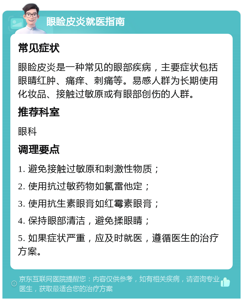 眼睑皮炎就医指南 常见症状 眼睑皮炎是一种常见的眼部疾病，主要症状包括眼睛红肿、痛痒、刺痛等。易感人群为长期使用化妆品、接触过敏原或有眼部创伤的人群。 推荐科室 眼科 调理要点 1. 避免接触过敏原和刺激性物质； 2. 使用抗过敏药物如氯雷他定； 3. 使用抗生素眼膏如红霉素眼膏； 4. 保持眼部清洁，避免揉眼睛； 5. 如果症状严重，应及时就医，遵循医生的治疗方案。