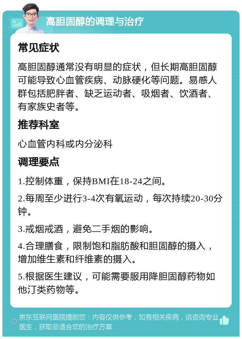 高胆固醇的调理与治疗 常见症状 高胆固醇通常没有明显的症状，但长期高胆固醇可能导致心血管疾病、动脉硬化等问题。易感人群包括肥胖者、缺乏运动者、吸烟者、饮酒者、有家族史者等。 推荐科室 心血管内科或内分泌科 调理要点 1.控制体重，保持BMI在18-24之间。 2.每周至少进行3-4次有氧运动，每次持续20-30分钟。 3.戒烟戒酒，避免二手烟的影响。 4.合理膳食，限制饱和脂肪酸和胆固醇的摄入，增加维生素和纤维素的摄入。 5.根据医生建议，可能需要服用降胆固醇药物如他汀类药物等。