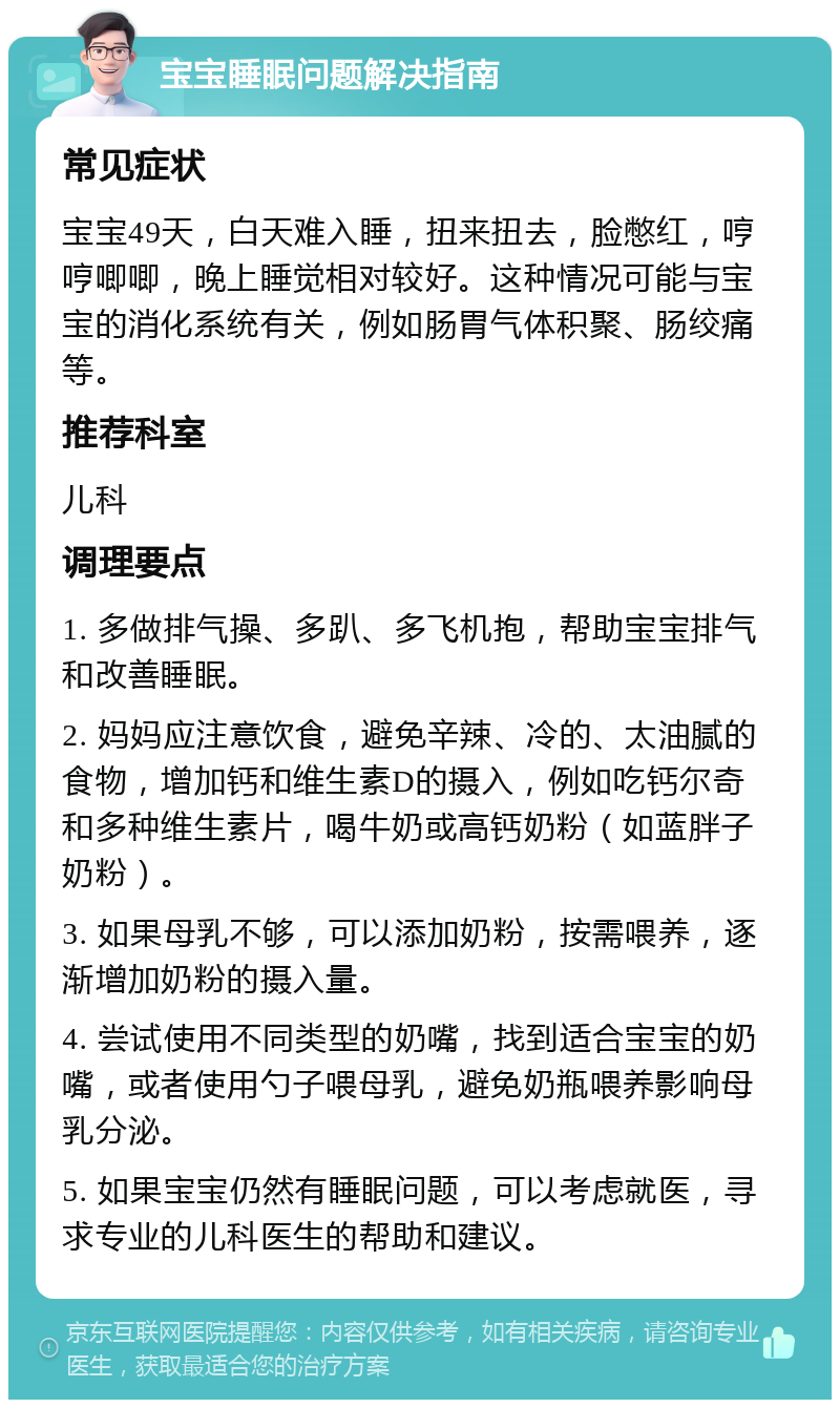 宝宝睡眠问题解决指南 常见症状 宝宝49天，白天难入睡，扭来扭去，脸憋红，哼哼唧唧，晚上睡觉相对较好。这种情况可能与宝宝的消化系统有关，例如肠胃气体积聚、肠绞痛等。 推荐科室 儿科 调理要点 1. 多做排气操、多趴、多飞机抱，帮助宝宝排气和改善睡眠。 2. 妈妈应注意饮食，避免辛辣、冷的、太油腻的食物，增加钙和维生素D的摄入，例如吃钙尔奇和多种维生素片，喝牛奶或高钙奶粉（如蓝胖子奶粉）。 3. 如果母乳不够，可以添加奶粉，按需喂养，逐渐增加奶粉的摄入量。 4. 尝试使用不同类型的奶嘴，找到适合宝宝的奶嘴，或者使用勺子喂母乳，避免奶瓶喂养影响母乳分泌。 5. 如果宝宝仍然有睡眠问题，可以考虑就医，寻求专业的儿科医生的帮助和建议。