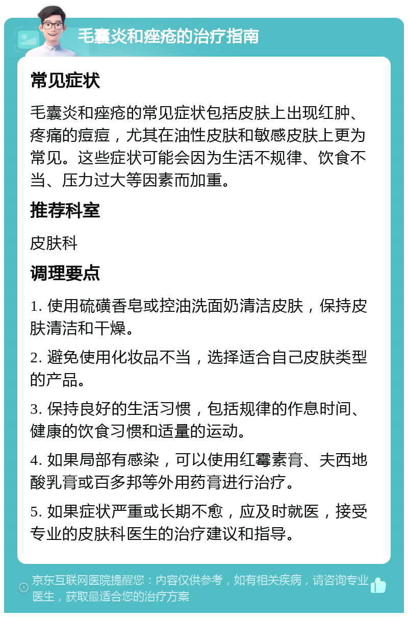 毛囊炎和痤疮的治疗指南 常见症状 毛囊炎和痤疮的常见症状包括皮肤上出现红肿、疼痛的痘痘，尤其在油性皮肤和敏感皮肤上更为常见。这些症状可能会因为生活不规律、饮食不当、压力过大等因素而加重。 推荐科室 皮肤科 调理要点 1. 使用硫磺香皂或控油洗面奶清洁皮肤，保持皮肤清洁和干燥。 2. 避免使用化妆品不当，选择适合自己皮肤类型的产品。 3. 保持良好的生活习惯，包括规律的作息时间、健康的饮食习惯和适量的运动。 4. 如果局部有感染，可以使用红霉素膏、夫西地酸乳膏或百多邦等外用药膏进行治疗。 5. 如果症状严重或长期不愈，应及时就医，接受专业的皮肤科医生的治疗建议和指导。