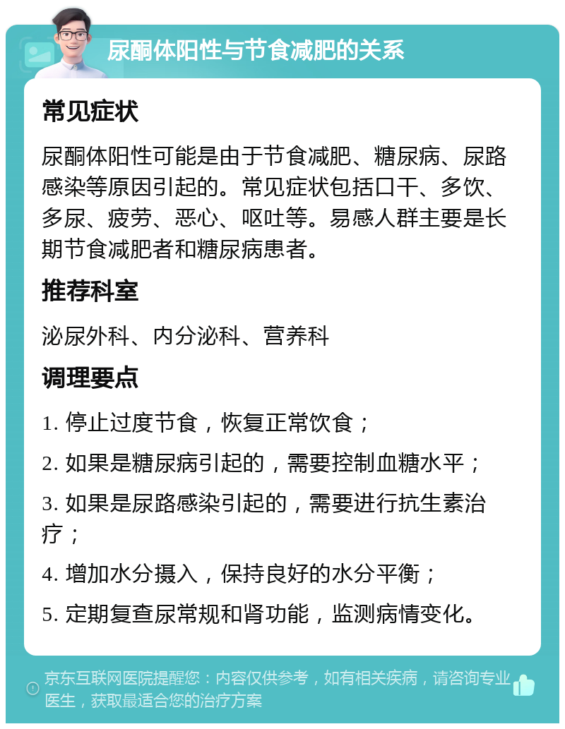 尿酮体阳性与节食减肥的关系 常见症状 尿酮体阳性可能是由于节食减肥、糖尿病、尿路感染等原因引起的。常见症状包括口干、多饮、多尿、疲劳、恶心、呕吐等。易感人群主要是长期节食减肥者和糖尿病患者。 推荐科室 泌尿外科、内分泌科、营养科 调理要点 1. 停止过度节食，恢复正常饮食； 2. 如果是糖尿病引起的，需要控制血糖水平； 3. 如果是尿路感染引起的，需要进行抗生素治疗； 4. 增加水分摄入，保持良好的水分平衡； 5. 定期复查尿常规和肾功能，监测病情变化。