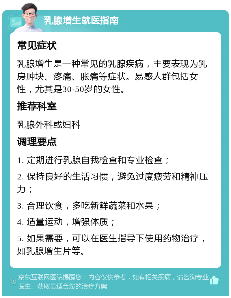 乳腺增生就医指南 常见症状 乳腺增生是一种常见的乳腺疾病，主要表现为乳房肿块、疼痛、胀痛等症状。易感人群包括女性，尤其是30-50岁的女性。 推荐科室 乳腺外科或妇科 调理要点 1. 定期进行乳腺自我检查和专业检查； 2. 保持良好的生活习惯，避免过度疲劳和精神压力； 3. 合理饮食，多吃新鲜蔬菜和水果； 4. 适量运动，增强体质； 5. 如果需要，可以在医生指导下使用药物治疗，如乳腺增生片等。