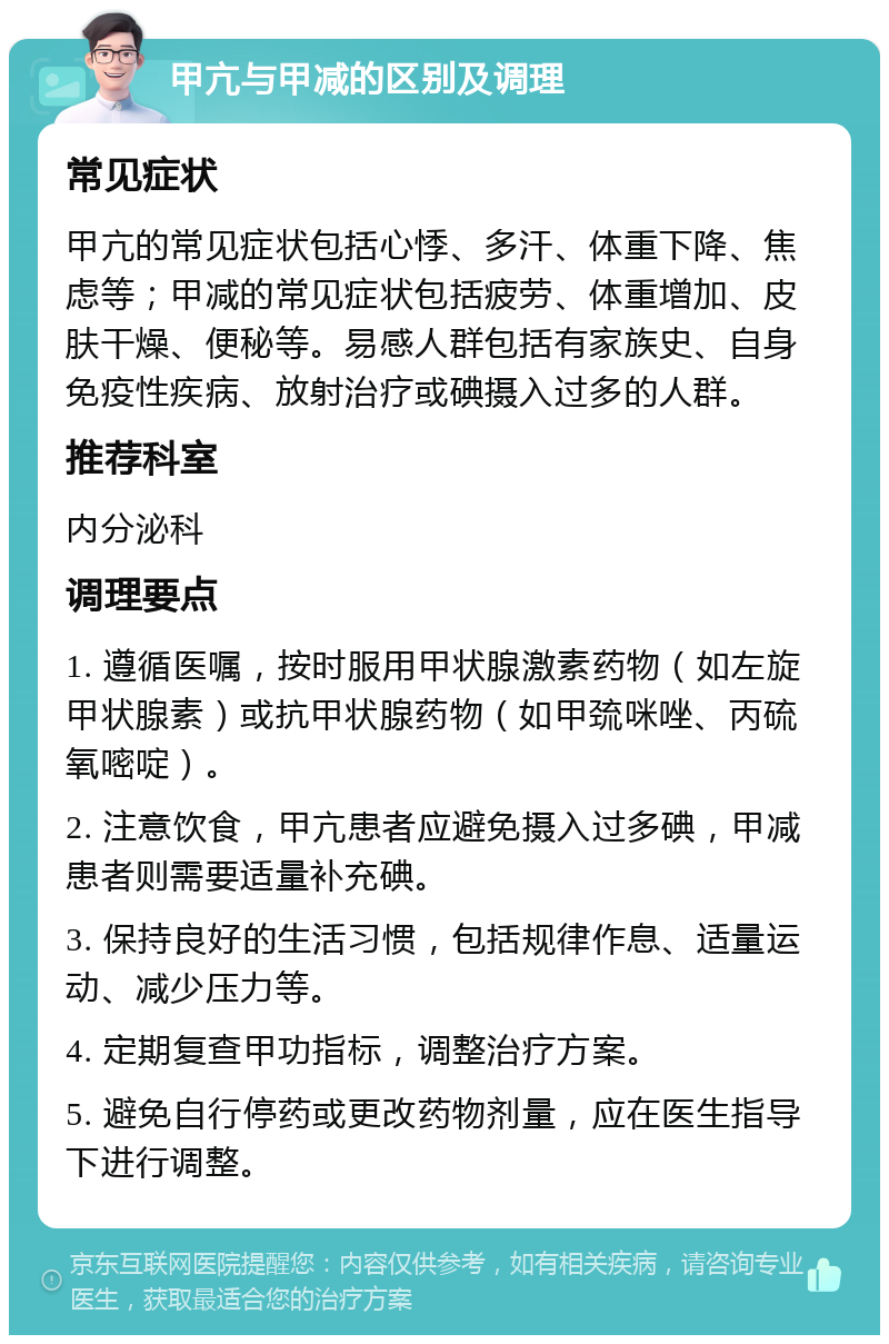 甲亢与甲减的区别及调理 常见症状 甲亢的常见症状包括心悸、多汗、体重下降、焦虑等；甲减的常见症状包括疲劳、体重增加、皮肤干燥、便秘等。易感人群包括有家族史、自身免疫性疾病、放射治疗或碘摄入过多的人群。 推荐科室 内分泌科 调理要点 1. 遵循医嘱，按时服用甲状腺激素药物（如左旋甲状腺素）或抗甲状腺药物（如甲巯咪唑、丙硫氧嘧啶）。 2. 注意饮食，甲亢患者应避免摄入过多碘，甲减患者则需要适量补充碘。 3. 保持良好的生活习惯，包括规律作息、适量运动、减少压力等。 4. 定期复查甲功指标，调整治疗方案。 5. 避免自行停药或更改药物剂量，应在医生指导下进行调整。