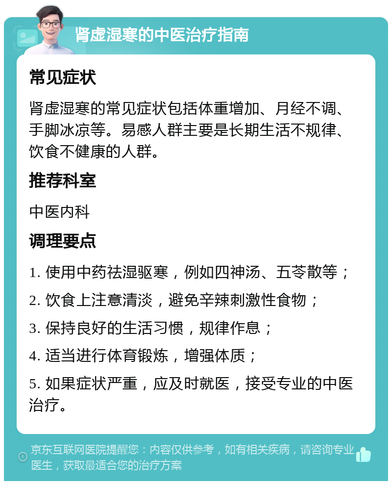 肾虚湿寒的中医治疗指南 常见症状 肾虚湿寒的常见症状包括体重增加、月经不调、手脚冰凉等。易感人群主要是长期生活不规律、饮食不健康的人群。 推荐科室 中医内科 调理要点 1. 使用中药祛湿驱寒，例如四神汤、五苓散等； 2. 饮食上注意清淡，避免辛辣刺激性食物； 3. 保持良好的生活习惯，规律作息； 4. 适当进行体育锻炼，增强体质； 5. 如果症状严重，应及时就医，接受专业的中医治疗。