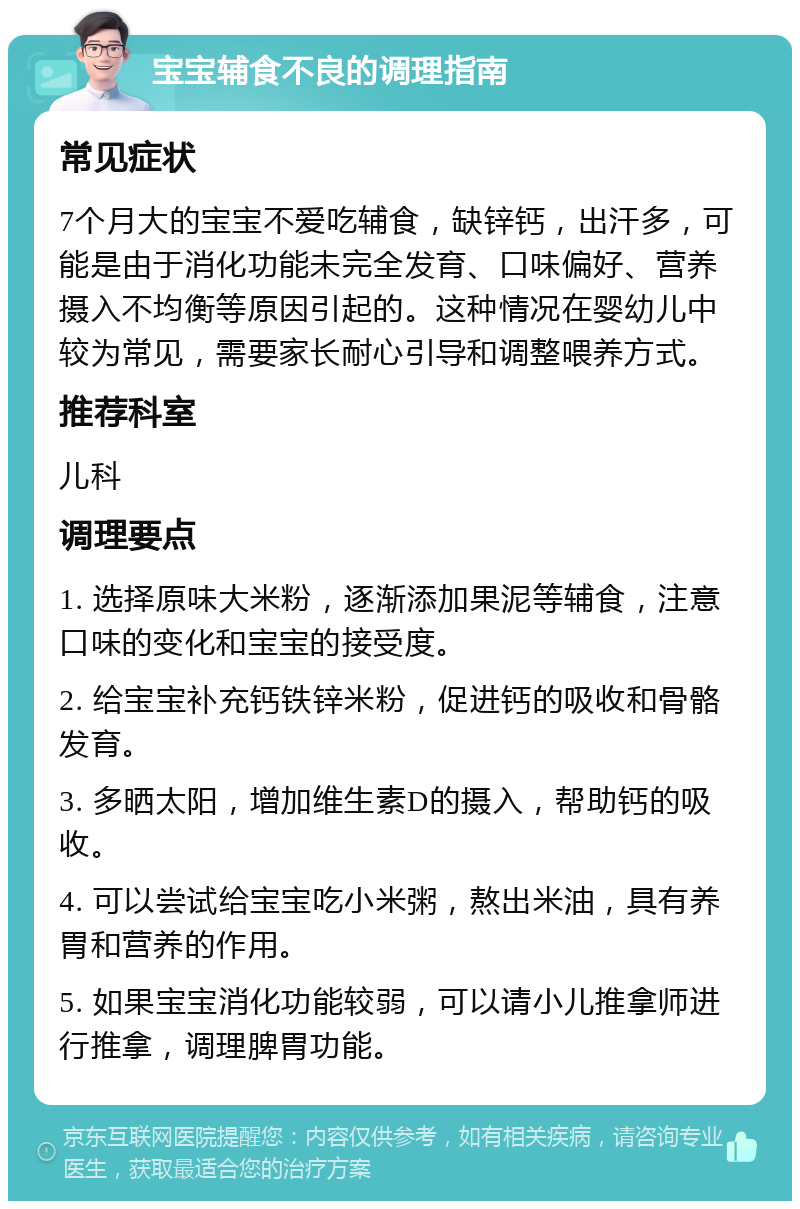 宝宝辅食不良的调理指南 常见症状 7个月大的宝宝不爱吃辅食，缺锌钙，出汗多，可能是由于消化功能未完全发育、口味偏好、营养摄入不均衡等原因引起的。这种情况在婴幼儿中较为常见，需要家长耐心引导和调整喂养方式。 推荐科室 儿科 调理要点 1. 选择原味大米粉，逐渐添加果泥等辅食，注意口味的变化和宝宝的接受度。 2. 给宝宝补充钙铁锌米粉，促进钙的吸收和骨骼发育。 3. 多晒太阳，增加维生素D的摄入，帮助钙的吸收。 4. 可以尝试给宝宝吃小米粥，熬出米油，具有养胃和营养的作用。 5. 如果宝宝消化功能较弱，可以请小儿推拿师进行推拿，调理脾胃功能。