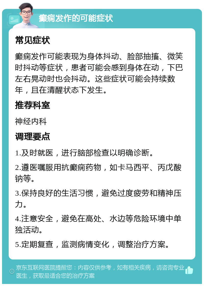 癫痫发作的可能症状 常见症状 癫痫发作可能表现为身体抖动、脸部抽搐、微笑时抖动等症状，患者可能会感到身体在动，下巴左右晃动时也会抖动。这些症状可能会持续数年，且在清醒状态下发生。 推荐科室 神经内科 调理要点 1.及时就医，进行脑部检查以明确诊断。 2.遵医嘱服用抗癫痫药物，如卡马西平、丙戊酸钠等。 3.保持良好的生活习惯，避免过度疲劳和精神压力。 4.注意安全，避免在高处、水边等危险环境中单独活动。 5.定期复查，监测病情变化，调整治疗方案。