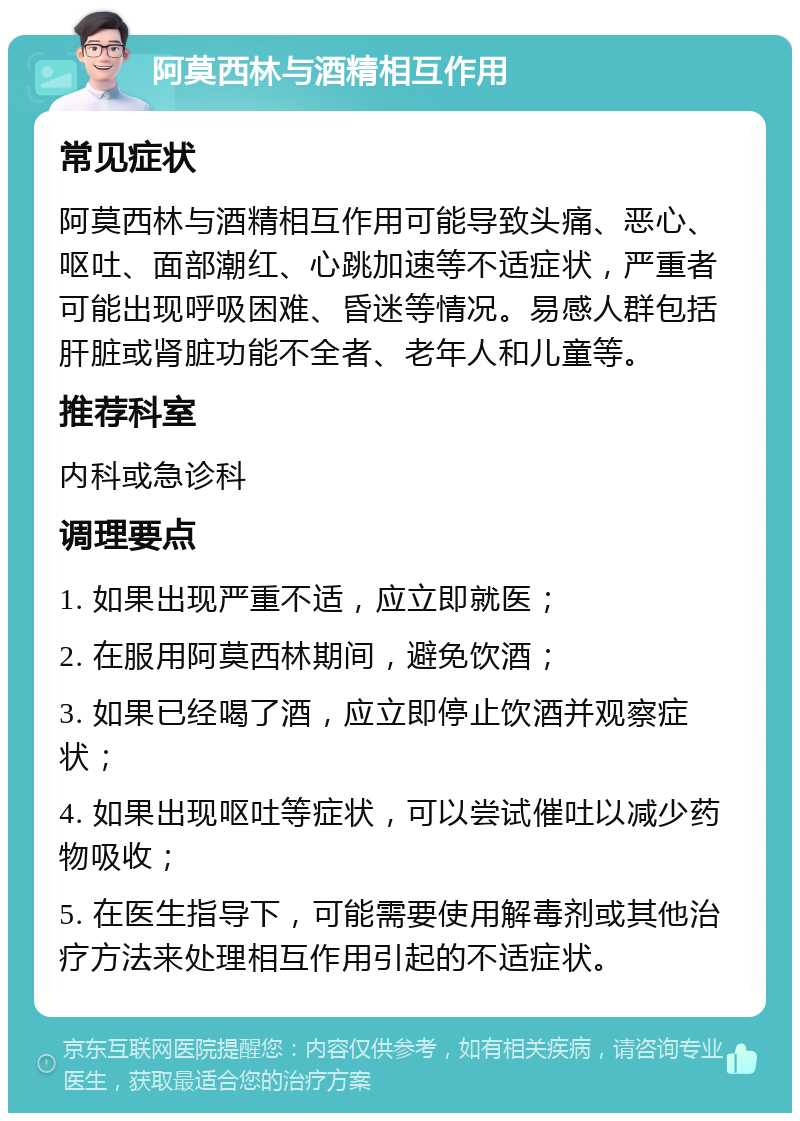 阿莫西林与酒精相互作用 常见症状 阿莫西林与酒精相互作用可能导致头痛、恶心、呕吐、面部潮红、心跳加速等不适症状，严重者可能出现呼吸困难、昏迷等情况。易感人群包括肝脏或肾脏功能不全者、老年人和儿童等。 推荐科室 内科或急诊科 调理要点 1. 如果出现严重不适，应立即就医； 2. 在服用阿莫西林期间，避免饮酒； 3. 如果已经喝了酒，应立即停止饮酒并观察症状； 4. 如果出现呕吐等症状，可以尝试催吐以减少药物吸收； 5. 在医生指导下，可能需要使用解毒剂或其他治疗方法来处理相互作用引起的不适症状。