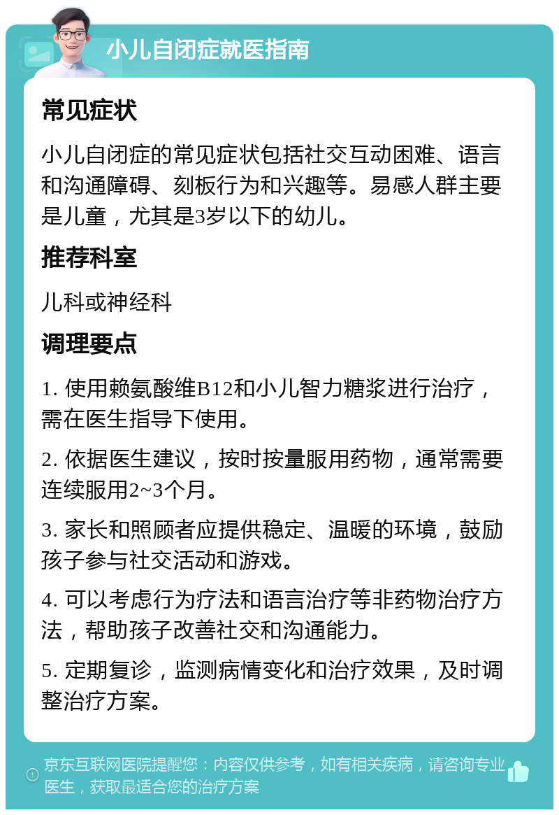 小儿自闭症就医指南 常见症状 小儿自闭症的常见症状包括社交互动困难、语言和沟通障碍、刻板行为和兴趣等。易感人群主要是儿童，尤其是3岁以下的幼儿。 推荐科室 儿科或神经科 调理要点 1. 使用赖氨酸维B12和小儿智力糖浆进行治疗，需在医生指导下使用。 2. 依据医生建议，按时按量服用药物，通常需要连续服用2~3个月。 3. 家长和照顾者应提供稳定、温暖的环境，鼓励孩子参与社交活动和游戏。 4. 可以考虑行为疗法和语言治疗等非药物治疗方法，帮助孩子改善社交和沟通能力。 5. 定期复诊，监测病情变化和治疗效果，及时调整治疗方案。